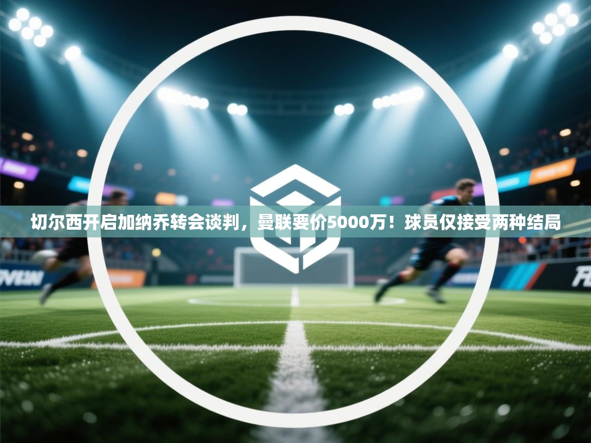 蓝鲸体育app官方下载-切尔西开启加纳乔转会谈判，曼联要价5000万！球员仅接受两种结局