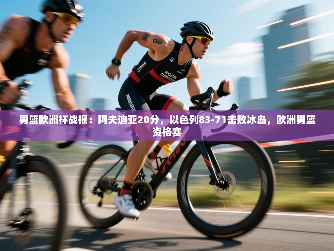 蓝鲸体育直播平台-男篮欧洲杯战报：阿夫迪亚20分，以色列83-71击败冰岛，欧洲男篮资格赛