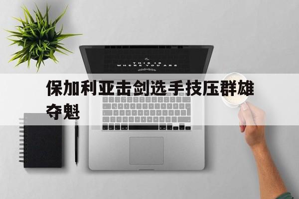 保加利亚击剑选手技压群雄夺魁